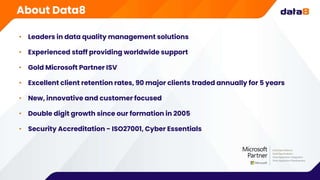• Leaders in data quality management solutions
• Experienced staff providing worldwide support
• Gold Microsoft Partner ISV
• Excellent client retention rates, 90 major clients traded annually for 5 years
• New, innovative and customer focused
• Double digit growth since our formation in 2005
• Security Accreditation - ISO27001, Cyber Essentials
About Data8
 