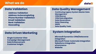 Data Validation
• Address Validation
• Address Autocompleting
• Phone Number Validation
• Email Validation
• Bank Validation
• Geocoding
Data Quality Management
• Continuing Legacy System Master Data
Management
• CRM Rescue
• CRM Data Migration
• Data Governance
• Data Cleansing
• GDPR
• Data Quality Tools
Data Driven Marketing
• Single Customer View
• Campaign Management
• Data Enhancement
• Customer Insight
System Integration
• Microsoft Dynamics CRM/Dataverse
Integration
• Microsoft Power Automate Integration
• Salesforce Integration
• eCommerce
• Website
What we do
 