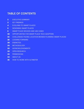 1
				
TABLE OF CONTENTS
2	 EXECUTIVE SUMMARY
3	 KEY FINDINGS
4	 EVOLVING TO SMART PLACES
5	 DESIGNING SMART PLACES
5	 SMART PLACE DEVICES AND USE CASES
20	 OPPORTUNITIES FOR SMART PLACE TECH ADOPTERS
22	 CHALLENGES FACING LOCATION BRANDS PLANNING SMART PLACES
28	 LOOKING FORWARD
30 	 ENDNOTES
33	 METHODOLOGY
33	 ACKNOWLEDGEMENTS
33	 OPEN RESEARCH
33	 PERMISSIONS
34	 ABOUT US
35	 HOW TO WORK WITH ALTIMETER
	 	
 