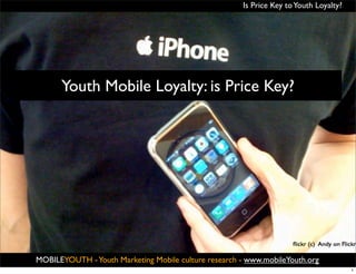 Is Price Key to Youth Loyalty?




      Youth Mobile Loyalty: is Price Key?




                                                MOBILEYOUTH                               ®
                                                  youth marketing mobile culture since 2001

MOBILEYOUTH ® Youth Marketing Mobile culture research - www.mobileYouth.org
            -
                                                                                              1
 