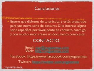 Conclusiones

    Espero que disfrutes de tu práctica, y estés preparado
    para una nueva serie de posturas. Si te interesa alguna
    serie específica por favor, ponte en contacto conmigo
    y con mucho amor crearé un documento como este.
                    CONTACTO
            Email: nay@yogaesmas.com
            Web: http://yogaesmas.com
    Facebook: https://www.facebook.com/yogaesmas
        Twitter: https://twitter.com/yogaesmas
yogaesmas.com
 