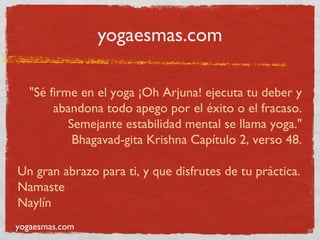yogaesmas.com

   "Sé firme en el yoga ¡Oh Arjuna! ejecuta tu deber y
        abandona todo apego por el éxito o el fracaso.
           Semejante estabilidad mental se llama yoga."
            Bhagavad-gita Krishna Capítulo 2, verso 48.

Un gran abrazo para ti, y que disfrutes de tu práctica.
Namaste
Naylín
yogaesmas.com
 