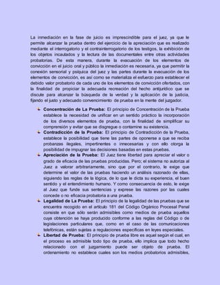 La inmediación en la fase de juicio es imprescindible para el juez, ya que le
permite alcanzar la prueba dentro del ejercicio de la apreciación que es realizado
mediante el interrogatorio y el contrainterrogatorio de los testigos, la exhibición de
los objetos incautados y la lectura de las documentales entre otras actividades
probatorias. De esta manera, durante la evacuación de los elementos de
convicción en el juicio oral y público la inmediación es necesaria, ya que permitir la
conexión sensorial y psíquica del juez y las partes durante la evacuación de los
elementos de convicción, es así como se materializa el esfuerzo para establecer el
debido valor probatorio de cada uno de los elementos de convicción ofertados, con
la finalidad de propiciar la adecuada recreación del hecho antijurídico que se
discute para alcanzar la búsqueda de la verdad y la aplicación de la justicia,
fijando el justo y adecuado convencimiento de prueba en la mente del juzgador.
Concentración de La Prueba: El principio de Concentración de la Prueba
establece la necesidad de unificar en un sentido práctico la incorporación
de los diversos elementos de prueba, con la finalidad de simplificar su
comprensión y evitar que se disgregue o contamine su existencia.
Contradicción de la Prueba: El principio de Contradicción de la Prueba,
establece la posibilidad que tiene las partes de oponerse a que se reciba
probanzas ilegales, impertinentes o innecesarias y con ello otorga la
posibilidad de impugnar las decisiones basadas en estas pruebas.
Apreciación de la Prueba: El Juez tiene libertad para apreciar el valor o
grado de eficacia de las pruebas producidas. Pero; el sistema no autoriza al
Juez a valorar arbitrariamente, sino que por el contrario, le exige que
determine el valor de las pruebas haciendo un análisis razonado de ellas,
siguiendo las reglas de la lógica, de lo que le dicta su experiencia, el buen
sentido y el entendimiento humano. Y como consecuencia de esto, le exige
al Juez que funde sus sentencias y exprese las razones por las cuales
concede o no eficacia probatoria a una prueba.
Legalidad de La Prueba: El principio de la legalidad de las pruebas que se
encuentra recogido en el artículo 181 del Código Orgánico Procesal Penal
consiste en que sólo serán admisibles como medios de prueba aquellos
cuya obtención se haya producido conforme a las reglas del Código o de
legislaciones particulares que, como en el caso de las comunicaciones
telefónicas, están sujetas a regulaciones específicas en leyes especiales.
Libertad de Prueba: El principio de prueba libre es aquel según el cual, en
el proceso es admisible todo tipo de prueba, ello implica que todo hecho
relacionado con el juzgamiento puede ser objeto de prueba. El
ordenamiento no establece cuales son los medios probatorios admisibles,
 