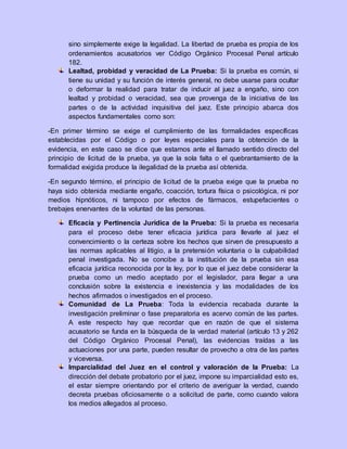 sino simplemente exige la legalidad. La libertad de prueba es propia de los
ordenamientos acusatorios ver Código Orgánico Procesal Penal artículo
182.
Lealtad, probidad y veracidad de La Prueba: Si la prueba es común, si
tiene su unidad y su función de interés general, no debe usarse para ocultar
o deformar la realidad para tratar de inducir al juez a engaño, sino con
lealtad y probidad o veracidad, sea que provenga de la iniciativa de las
partes o de la actividad inquisitiva del juez. Este principio abarca dos
aspectos fundamentales como son:
-En primer término se exige el cumplimiento de las formalidades específicas
establecidas por el Código o por leyes especiales para la obtención de la
evidencia, en este caso se dice que estamos ante el llamado sentido directo del
principio de licitud de la prueba, ya que la sola falta o el quebrantamiento de la
formalidad exigida produce la ilegalidad de la prueba así obtenida.
-En segundo término, el principio de licitud de la prueba exige que la prueba no
haya sido obtenida mediante engaño, coacción, tortura física o psicológica, ni por
medios hipnóticos, ni tampoco por efectos de fármacos, estupefacientes o
brebajes enervantes de la voluntad de las personas.
Eficacia y Pertinencia Jurídica de la Prueba: Si la prueba es necesaria
para el proceso debe tener eficacia jurídica para llevarle al juez el
convencimiento o la certeza sobre los hechos que sirven de presupuesto a
las normas aplicables al litigio, a la pretensión voluntaria o la culpabilidad
penal investigada. No se concibe a la institución de la prueba sin esa
eficacia jurídica reconocida por la ley, por lo que el juez debe considerar la
prueba como un medio aceptado por el legislador, para llegar a una
conclusión sobre la existencia e inexistencia y las modalidades de los
hechos afirmados o investigados en el proceso.
Comunidad de La Prueba: Toda la evidencia recabada durante la
investigación preliminar o fase preparatoria es acervo común de las partes.
A este respecto hay que recordar que en razón de que el sistema
acusatorio se funda en la búsqueda de la verdad material (artículo 13 y 262
del Código Orgánico Procesal Penal), las evidencias traídas a las
actuaciones por una parte, pueden resultar de provecho a otra de las partes
y viceversa.
Imparcialidad del Juez en el control y valoración de la Prueba: La
dirección del debate probatorio por el juez, impone su imparcialidad esto es,
el estar siempre orientando por el criterio de averiguar la verdad, cuando
decreta pruebas oficiosamente o a solicitud de parte, como cuando valora
los medios allegados al proceso.
 
