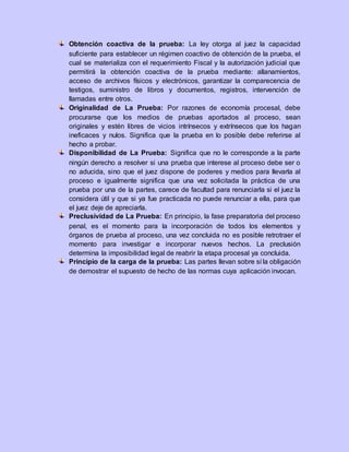Obtención coactiva de la prueba: La ley otorga al juez la capacidad
suficiente para establecer un régimen coactivo de obtención de la prueba, el
cual se materializa con el requerimiento Fiscal y la autorización judicial que
permitirá la obtención coactiva de la prueba mediante: allanamientos,
acceso de archivos físicos y electrónicos, garantizar la comparecencia de
testigos, suministro de libros y documentos, registros, intervención de
llamadas entre otros.
Originalidad de La Prueba: Por razones de economía procesal, debe
procurarse que los medios de pruebas aportados al proceso, sean
originales y estén libres de vicios intrínsecos y extrínsecos que los hagan
ineficaces y nulos. Significa que la prueba en lo posible debe referirse al
hecho a probar.
Disponibilidad de La Prueba: Significa que no le corresponde a la parte
ningún derecho a resolver si una prueba que interese al proceso debe ser o
no aducida, sino que el juez dispone de poderes y medios para llevarla al
proceso e igualmente significa que una vez solicitada la práctica de una
prueba por una de la partes, carece de facultad para renunciarla si el juez la
considera útil y que si ya fue practicada no puede renunciar a ella, para que
el juez deje de apreciarla.
Preclusividad de La Prueba: En principio, la fase preparatoria del proceso
penal, es el momento para la incorporación de todos los elementos y
órganos de prueba al proceso, una vez concluida no es posible retrotraer el
momento para investigar e incorporar nuevos hechos. La preclusión
determina la imposibilidad legal de reabrir la etapa procesal ya concluida.
Principio de la carga de la prueba: Las partes llevan sobre sí la obligación
de demostrar el supuesto de hecho de las normas cuya aplicación invocan.
 