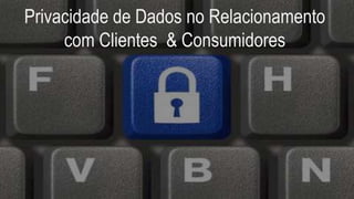 Privacidade de Dados no Relacionamento
com Clientes & Consumidores
 