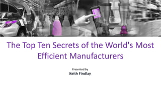 The Top Ten Secrets of the World's Most
Efficient Manufacturers
Presented by
Keith Findlay
 