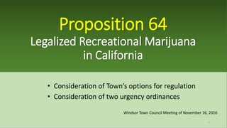 Proposition 64
Legalized Recreational Marijuana
in California
• Consideration of Town’s options for regulation
• Consideration of two urgency ordinances
Windsor Town Council Meeting of November 16, 2016
1
 