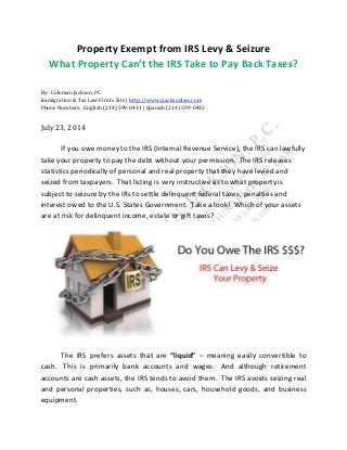 Property Exempt from IRS Levy & Seizure
What Property Can’t the IRS Take to Pay Back Taxes?
By: Coleman Jackson, PC
Immigration & Tax Law Firm’s Site | http://www.cjacksonlaw.com
Phone Numbers: English (214) 599-0431 | Spanish (214) 599-0432
July 23, 2014
If you owe money to the IRS (Internal Revenue Service), the IRS can lawfully
take your property to pay the debt without your permission. The IRS releases
statistics periodically of personal and real property that they have levied and
seized from taxpayers. That listing is very instructive as to what property is
subject to seizure by the IRs to settle delinquent federal taxes, penalties and
interest owed to the U.S. States Government. Take a look! Which of your assets
are at risk for delinquent income, estate or gift taxes?
The IRS prefers assets that are “liquid” – meaning easily convertible to
cash. This is primarily bank accounts and wages. And although retirement
accounts are cash assets, the IRS tends to avoid them. The IRS avoids seizing real
and personal properties, such as, houses, cars, household goods, and business
equipment.
 