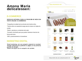 Amona Maria
delicatessen:
E-COMMERCE
SERVICIO INTEGRAL PARA LA CREACIÓN DE WEB CON
VENTA ONLINE: E-COMMERCE
•Fotografías de calidad de los artículos de la tienda online.
•Tienda online con pasarela de pago para la compra con tarjeta de
crédito.
•Diseñ o, estruktura y contenidos de la web.
•Formació n del cliente para que puedan mantener el servicio de
forma autó noma.
•SEO y posicionamiento en buscadores.
MARKETING DIGITAL
•Email marketing, con una campañ a especial en navidad.
•Google adwords para publicitar la página en los primeros
puestos de Google.
•Diseñ o de flyers con la campañ a de navidad.
www.amonamaria.com
 