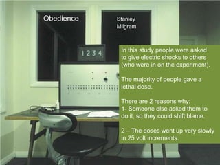 Obedience   Stanley
            Milgram



             In this study people were asked
             to give electric shocks to others
             (who were in on the experiment).

             The majority of people gave a
             lethal dose.

             There are 2 reasons why:
             1- Someone else asked them to
             do it, so they could shift blame.

             2 – The doses went up very slowly
             in 25 volt increments.
 