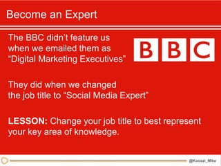 Become an Expert

The BBC didn’t feature us
when we emailed them as
“Digital Marketing Executives”

They did when we changed
the job title to “Social Media Expert”

LESSON: Change your job title to best represent
your key area of knowledge.
 