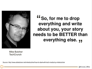 “

         Mike Butcher
                                                                                           ”
         TechCrunch


Source: http://www.slideshare.net/mikebutcher/how-to-deal-with-tech-media-by-mikebutcher
 