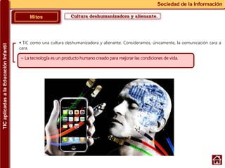 Cultura deshumanizadora y alienante.Mitos
Sociedad de la Información
~ La tecnología es un producto humano creado para mejorar las condiciones de vida.
 TIC como una cultura deshumanizadora y alienante. Consideramos, únicamente, la comunicación cara a
cara.
TICaplicadasalaEducaciónInfantil
 
