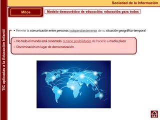 Modelo democrático de educación: educación para todosMitos
Sociedad de la Información
~ No todo el mundo está conectado, ni tiene posibilidades de hacerlo a medio plazo
~ Discriminación en lugar de democratización.
 Permite la comunicación entre personas independientemente de su situación geográfica-temporal
TICaplicadasalaEducaciónInfantil
 