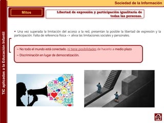 Libertad de expresión y participación igualitaria de
todas las personas.
Mitos
Sociedad de la Información
~ No todo el mundo está conectado, ni tiene posibilidades de hacerlo a medio plazo
~ Discriminación en lugar de democratización.
 Una vez superada la limitación del acceso a la red, presentan la posible la libertad de expresión y la
participación. Falta de referencia física -> alivia las limitaciones sociales y personales.
TICaplicadasalaEducaciónInfantil
 