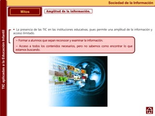Amplitud de la información.Mitos
Sociedad de la Información
~ Formar a alumnos que sepan reconocer y examinar la información.
~ Acceso a todos los contenidos necesarios, pero no sabemos como encontrar lo que
estamos buscando.
 La presencia de las TIC en las instituciones educativas, pues permite una amplitud de la información y
acceso ilimitado.
TICaplicadasalaEducaciónInfantil
 