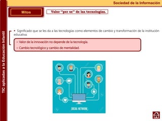 Valor ‘’per se’’ de las tecnologías.Mitos
Sociedad de la Información
~ Valor de la innovación no depende de la tecnología.
~ Cambio tecnológico y cambio de mentalidad.
 Significado que se les da a las tecnologías como elementos de cambio y transformación de la institución
educativa.
TICaplicadasalaEducaciónInfantil
 
