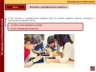 Neutrales y axiológicamente asépticas.Mitos
Sociedad de la Información
~ Arrastran valores ideológicos y sociales.
~ No son neutrales para las personas.
 Son neutrales y axiológicamente asépticas, pues los efectos negativos, positivos, beneficios o
perjudiciales no dependen de ella.
TICaplicadasalaEducaciónInfantil
 