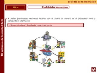 Posibilidades interactivas.Mitos
Sociedad de la Información
~ No permiten tanta interactividad como nos creemos.
 Ofrecen posibilidades interactivas haciendo que el usuario se convierta en un procesador activo y
consciente de información.
TICaplicadasalaEducaciónInfantil
 