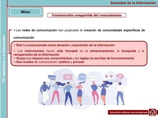 Valoración-reflexión personal/grupal
 Las redes de comunicación han propiciado la creación de comunidades específicas de
comunicación
Construcción compartida del conocimiento
Mitos
Sociedad de la Información
TIC
aplicadas
a
la
Educación
~ Red ha evolucionado como almacén y exposición de la información
~ Los instrumentos hacen más hincapié en el almacenamiento, la búsqueda y la
recuperación de la información
~ Grupo que impone sus conocimientos y las reglas no escritas de funcionamiento
~ Dos niveles de comunicación: público y privado
 