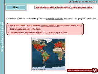 Valoración-reflexión personal/grupal
Modelo democrático de educación: educación para todos
Mitos
Sociedad de la Información
TIC
aplicadas
a
la
Educación
~ No todo el mundo está conectado, ni tiene posibilidades de hacerlo a medio plazo
~ Discriminación social: «infraclase»
~ Desaparición en España del Modelo 1:1 (1 ordenador por alumno)
 Permite la comunicación entre personas independientemente de su situación geográfica-temporal
 
