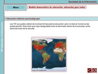 Las TIC se pueden utilizar de muchas formas para la educación, pero no todo el mundo se las
puede permitir. Esto hace que haya desigualdad entre el alumnado dentro de la escuela y entre
personas fuera de la escuela.
 Valoración-reflexión personal/grupal:
Modelo democrático de educación: educación para todos
Mitos
Sociedad de la Información
TIC
aplicadas
a
la
Educación
 