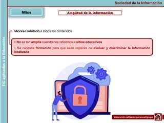 Valoración-reflexión personal/grupal
Acceso limitado a todos los contenidos
Amplitud de la información
Mitos
Sociedad de la Información
TIC
aplicadas
a
la
Educación
~ No es tan amplia cuando nos referimos a sitios educativos
~ Se necesita formación para que sean capaces de evaluar y discriminar la información
localizada
 