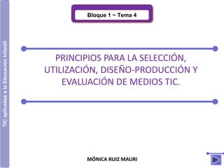 MÓNICA RUIZ MAURI
Bloque 1 ~ Tema 4
TICaplicadasalaEducaciónInfantil
PRINCIPIOS PARA LA SELECCIÓN,
UTILIZACIÓN, DISEÑO-PRODUCCIÓN Y
EVALUACIÓN DE MEDIOS TIC.
 