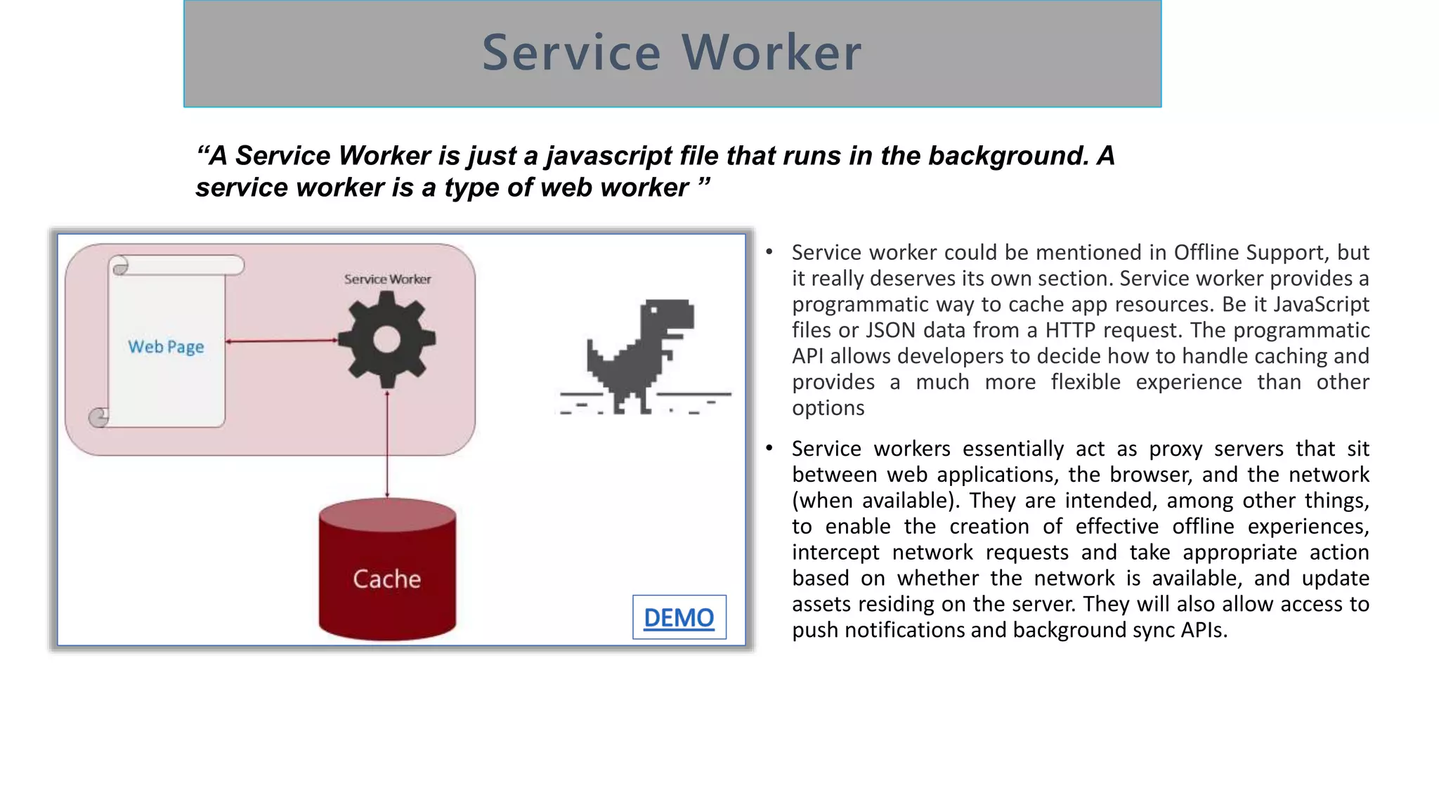 • Service worker could be mentioned in Offline Support, but
it really deserves its own section. Service worker provides a
programmatic way to cache app resources. Be it JavaScript
files or JSON data from a HTTP request. The programmatic
API allows developers to decide how to handle caching and
provides a much more flexible experience than other
options
• Service workers essentially act as proxy servers that sit
between web applications, the browser, and the network
(when available). They are intended, among other things,
to enable the creation of effective offline experiences,
intercept network requests and take appropriate action
based on whether the network is available, and update
assets residing on the server. They will also allow access to
push notifications and background sync APIs.
“A Service Worker is just a javascript file that runs in the background. A
service worker is a type of web worker ”
 