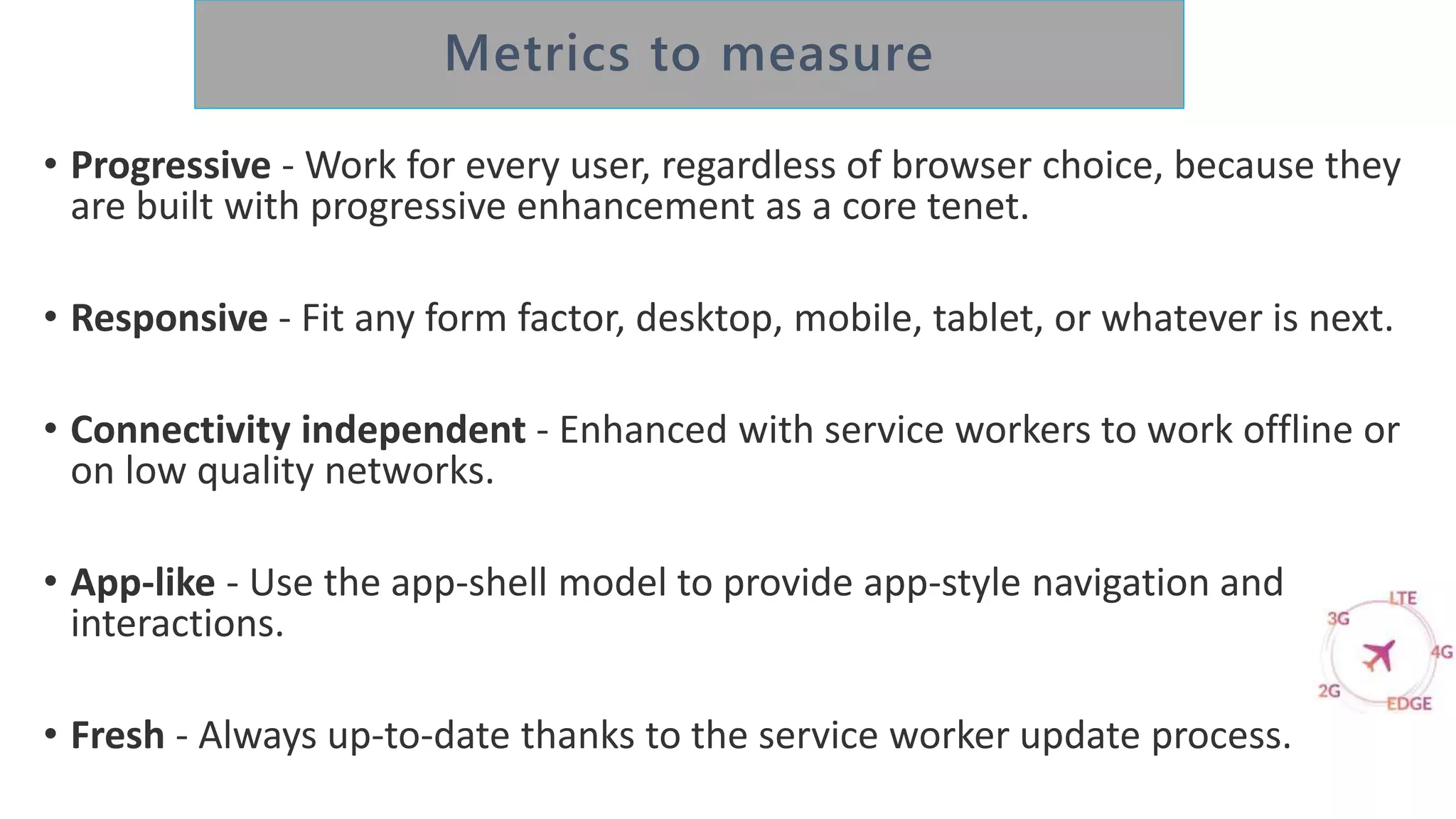• Progressive - Work for every user, regardless of browser choice, because they
are built with progressive enhancement as a core tenet.
• Responsive - Fit any form factor, desktop, mobile, tablet, or whatever is next.
• Connectivity independent - Enhanced with service workers to work offline or
on low quality networks.
• App-like - Use the app-shell model to provide app-style navigation and
interactions.
• Fresh - Always up-to-date thanks to the service worker update process.
 