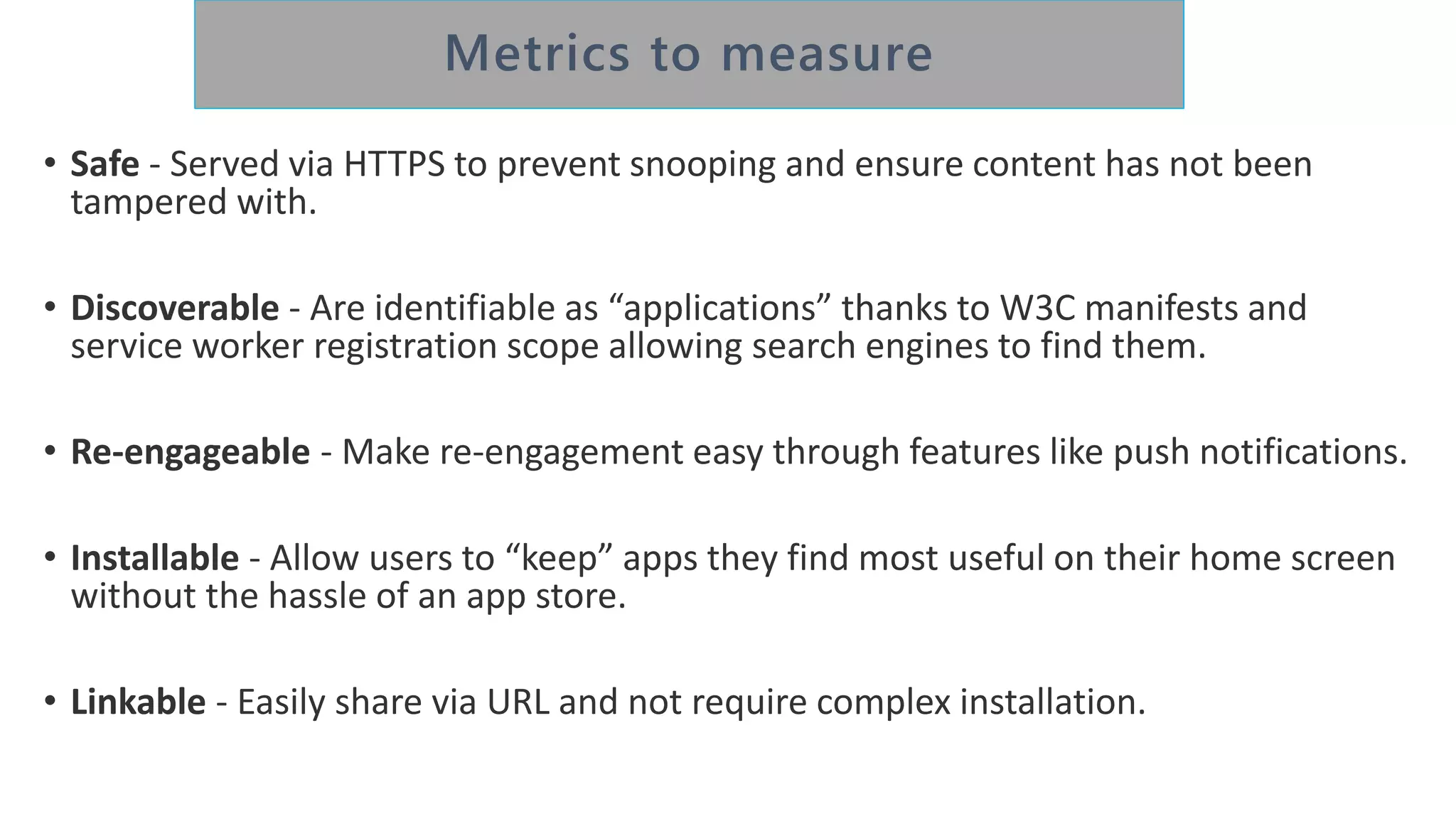 • Safe - Served via HTTPS to prevent snooping and ensure content has not been
tampered with.
• Discoverable - Are identifiable as “applications” thanks to W3C manifests and
service worker registration scope allowing search engines to find them.
• Re-engageable - Make re-engagement easy through features like push notifications.
• Installable - Allow users to “keep” apps they find most useful on their home screen
without the hassle of an app store.
• Linkable - Easily share via URL and not require complex installation.
 