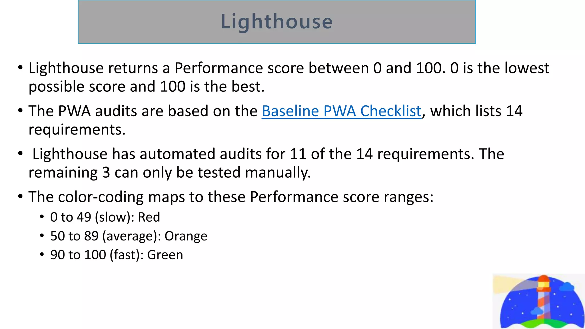 • Lighthouse returns a Performance score between 0 and 100. 0 is the lowest
possible score and 100 is the best.
• The PWA audits are based on the Baseline PWA Checklist, which lists 14
requirements.
• Lighthouse has automated audits for 11 of the 14 requirements. The
remaining 3 can only be tested manually.
• The color-coding maps to these Performance score ranges:
• 0 to 49 (slow): Red
• 50 to 89 (average): Orange
• 90 to 100 (fast): Green
 