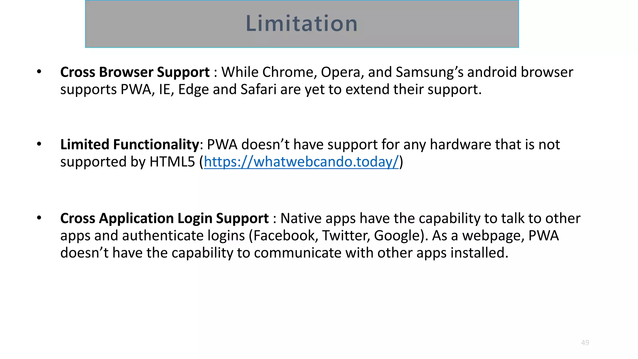 • Cross Browser Support : While Chrome, Opera, and Samsung’s android browser
supports PWA, IE, Edge and Safari are yet to extend their support.
• Limited Functionality: PWA doesn’t have support for any hardware that is not
supported by HTML5 (https://whatwebcando.today/)
• Cross Application Login Support : Native apps have the capability to talk to other
apps and authenticate logins (Facebook, Twitter, Google). As a webpage, PWA
doesn’t have the capability to communicate with other apps installed.
49
 