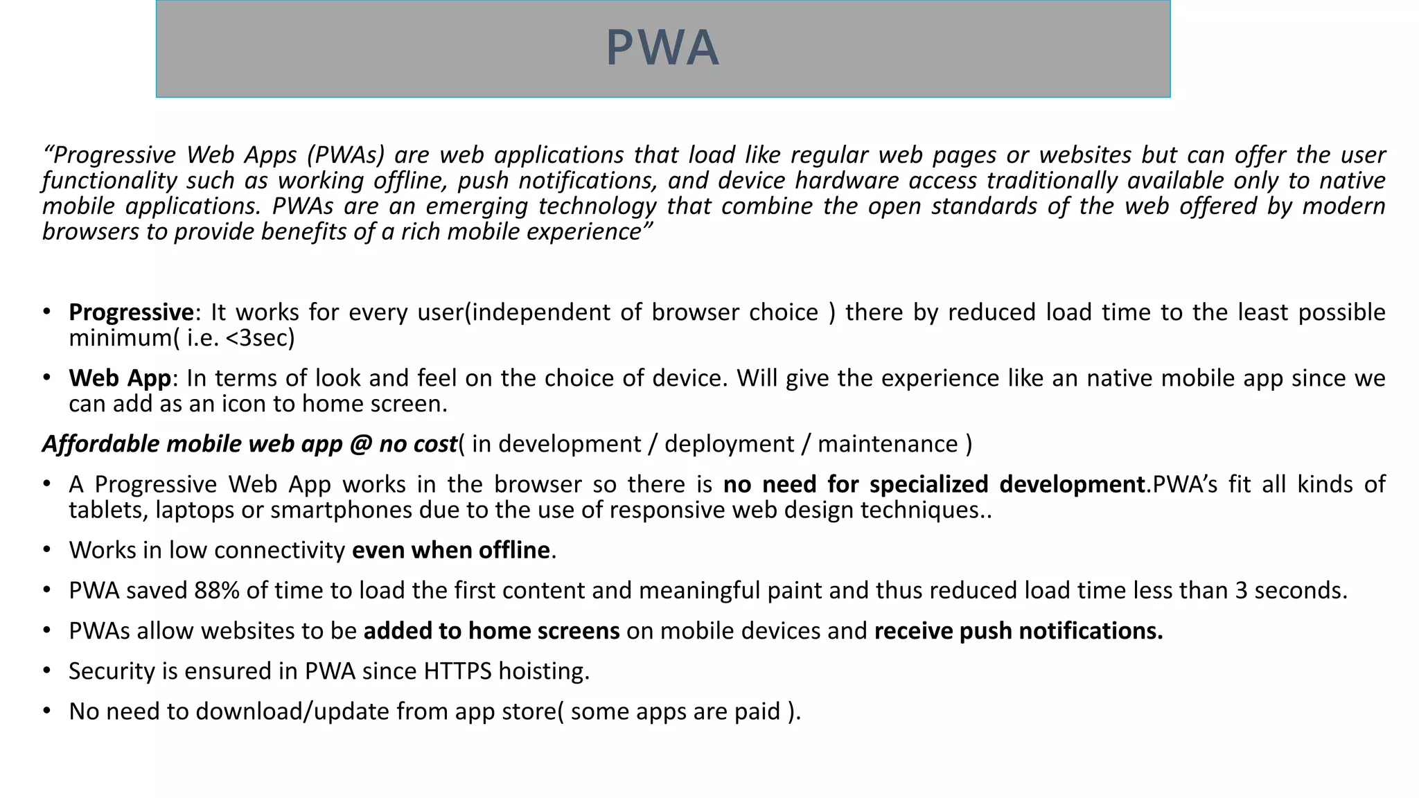“Progressive Web Apps (PWAs) are web applications that load like regular web pages or websites but can offer the user
functionality such as working offline, push notifications, and device hardware access traditionally available only to native
mobile applications. PWAs are an emerging technology that combine the open standards of the web offered by modern
browsers to provide benefits of a rich mobile experience”
• Progressive: It works for every user(independent of browser choice ) there by reduced load time to the least possible
minimum( i.e. <3sec)
• Web App: In terms of look and feel on the choice of device. Will give the experience like an native mobile app since we
can add as an icon to home screen.
Affordable mobile web app @ no cost( in development / deployment / maintenance )
• A Progressive Web App works in the browser so there is no need for specialized development.PWA’s fit all kinds of
tablets, laptops or smartphones due to the use of responsive web design techniques..
• Works in low connectivity even when offline.
• PWA saved 88% of time to load the first content and meaningful paint and thus reduced load time less than 3 seconds.
• PWAs allow websites to be added to home screens on mobile devices and receive push notifications.
• Security is ensured in PWA since HTTPS hoisting.
• No need to download/update from app store( some apps are paid ).
 