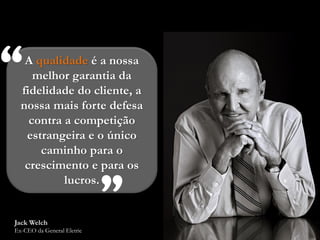 “  A qualidade é a nossa
     melhor garantia da
  fidelidade do cliente, a
  nossa mais forte defesa
    contra a competição
   estrangeira e o único
      caminho para o
   crescimento e para os



Jack Welch
           lucros.
                            ”
Ex-CEO da General Eletric
 