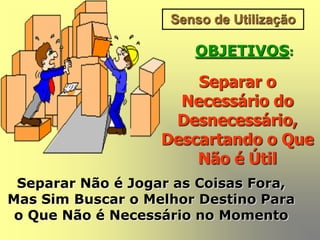 Senso de Utilização
OBJETIVOS:
Separar o
Necessário do
Desnecessário,
Descartando o Que
Não é Útil
Separar Não é Jogar as Coisas Fora,
Mas Sim Buscar o Melhor Destino Para
o Que Não é Necessário no Momento
 