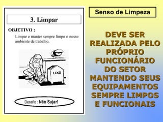 Senso de Limpeza
DEVE SER
REALIZADA PELO
PRÓPRIO
FUNCIONÁRIO
DO SETOR
MANTENDO SEUS
EQUIPAMENTOS
SEMPRE LIMPOS
E FUNCIONAIS
 