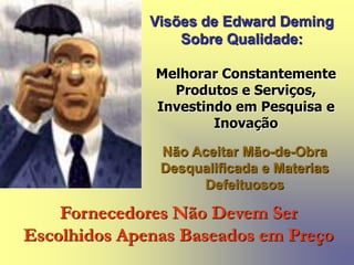 Visões de Edward Deming
Sobre Qualidade:
Melhorar Constantemente
Produtos e Serviços,
Investindo em Pesquisa e
Inovação
Não Aceitar Mão-de-Obra
Desqualificada e Materias
Defeituosos
Fornecedores Não Devem Ser
Escolhidos Apenas Baseados em Preço
 