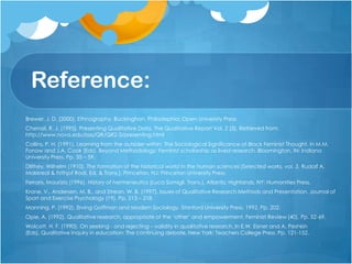 Reference:
Brewer, J. D. (2000). Ethnography. Buckinghan, Philadephia: Open University Press
Chenail, R. J. (1995). Presenting Qualitative Data. The Qualitative Report Vol. 2 (3). Retrieved from:
http://www.nova.edu/ssss/QR/QR2-3/presenting.html
Collins, P. H. (1991). Learning from the outsider within: The Sociological Significance of Black Feminist Thought. In M.M.
Fonow and J.A. Cook (Eds). Beyond Methodology: Feminist scholarship as lived research. Bloomington, IN: Indiana
University Press. Pp. 35 – 59.
Dilthey, Wilhelm (1910). The formation of the historical world in the human sciences (Selected works, vol. 3, Rudolf A.
Makkreal & Frithjof Rodi, Ed. & Trans.). Princeton, NJ: Princeton University Press.
Ferraris, Maurizio (1996). History of hermeneutics (Luca Somigli, Trans.). Atlantic Highlands, NY: Humanities Press.
Krane, V., Andersen, M. B., and Strean, W. B. (1997). Issues of Qualitative Research Methods and Presentation. Journal of
Sport and Exercise Psychology (19). Pp. 213 – 218.
Manning, P. (1992). Erving Goffman and Modern Sociology. Stanford University Press, 1992. Pp. 202.
Opie, A. (1992). Qualitative research, appropriate of the „other‟ and empowerment. Feminist Review (40). Pp. 52-69.
Wolcott, H. F. (1990). On seeking - and rejecting – validity in qualitative research. In E.W. Eisner and A. Peshkin
(Eds), Qualitative Inquiry in education: The continuing debate. New York: Teachers College Press. Pp. 121-152.
 