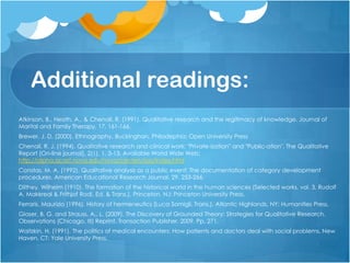Additional readings:
Atkinson, B., Heath, A., & Chenail, R. (1991). Qualitative research and the legitimacy of knowledge. Journal of
Marital and Family Therapy, 17, 161-166.
Brewer, J. D. (2000). Ethnography. Buckinghan, Philadephia: Open University Press
Chenail, R. J. (1994). Qualitative research and clinical work: "Private-ization" and "Public-ation". The Qualitative
Report [On-line journal], 2(1), 1, 3-13. Available World Wide Web:
http://alpha.acast.nova.edu/nova/centers/ssss/index.html
Constas, M. A. (1992). Qualitative analysis as a public event: The documentation of category development
procedures. American Educational Research Journal, 29, 253-266.
Dilthey, Wilhelm (1910). The formation of the historical world in the human sciences (Selected works, vol. 3, Rudolf
A. Makkreal & Frithjof Rodi, Ed. & Trans.). Princeton, NJ: Princeton University Press.
Ferraris, Maurizio (1996). History of hermeneutics (Luca Somigli, Trans.). Atlantic Highlands, NY: Humanities Press.
Glaser, B. G. and Strauss, A., L. (2009). The Discovery of Grounded Theory: Strategies for Qualitative Research.
Observations (Chicago, III) Reprint. Transaction Publisher, 2009. Pp. 271.
Waitzkin, H. (1991). The politics of medical encounters: How patients and doctors deal with social problems. New
Haven, CT: Yale University Press.
 