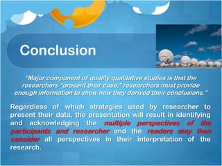 Conclusion
“Major component of quality qualitative studies is that the
researchers “present their case,” researchers must provide
enough information to show how they derived their conclusions.”
Regardless of which strategies used by researcher to
present their data, the presentation will result in identifying
and acknowledging the multiple perspectives of the
participants and researcher and the readers may then
consider all perspectives in their interpretation of the
research.
 