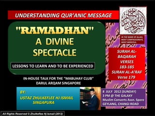 UNDERSTANDING QUR’ANIC MESSAGE


                                                                   IN THE NAME OF ALLAH,
                                                                   MOST COMPASSIONATE,
                                                                   MOST MERCIFUL.



                                                              SURAH AL-
                                                              BAQARAH
                                                               VERSES
        LESSONS TO LEARN AND TO BE EXPERIENCED                 183-185
                                                            SURAH AL-A’RAF
                IN-HOUSE TALK FOR THE “MABUHAY CLUB”          Verse 179
                      DARUL ARQAM SINGAPORE

              BY:                                      8 JULY 2012 (SUNDAY)
                                                       3 PM @ THE GALAXY
              USTAZ ZHULKEFLEE HJ ISMAIL               Muslim Converts Assn. Spore
                    SINGAPURA                          GEYLANG, CHANGI ROAD

All Rights Reserved © Zhulkeflee Hj Ismail (2012)
 