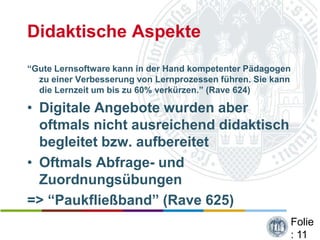 Didaktische Aspekte
“Gute Lernsoftware kann in der Hand kompetenter Pädagogen
  zu einer Verbesserung von Lernprozessen führen. Sie kann
  die Lernzeit um bis zu 60% verkürzen.” (Rave 624)

• Digitale Angebote wurden aber
  oftmals nicht ausreichend didaktisch
  begleitet bzw. aufbereitet
• Oftmals Abfrage- und
  Zuordnungsübungen
=> “Paukfließband” (Rave 625)
                                                         Folie
                                                         : 11
 