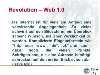 Revolution – Web 1.0

“Das Internet ist für viele am Anfang eine
  verwirrende Angelegenheit. Zu vieles
  schwirrt auf den Bildschirm, ein Überblick
  scheint Wunsch, nie aber Wirklichkeit zu
  werden. Komplizierte Eingabeformeln wie
  “http” oder “www”, “de”, “uk” und “com”,
  dazu     noch     die    vielen   Punkte,
  Schrägstriche, die eine Adresse benötigt,
  schrecken auf den ersten Blick schon ab.”
  (Rave 628)
                                           Folie
                                           : 12
 