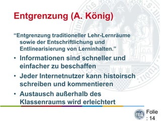 Entgrenzung (A. König)

“Entgrenzung traditioneller Lehr-Lernräume
  sowie der Entschriftlichung und
  Entlinearisierung von Lerninhalten.”
• Informationen sind schneller und
  einfacher zu beschaffen
• Jeder Internetnutzer kann histoirsch
  schreiben und kommentieren
• Austausch außerhalb des
  Klassenraums wird erleichtert
                                             Folie
                                             : 14
 
