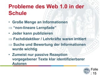 Probleme des Web 1.0 in der
Schule
• Große Menge an Informationen
  “non-lineare Lernpfade”
• Jeder kann publizieren
  Fachdidaktiker / Lehrkräfte waren irritiert
  Suche und Bewertung der Informationen
  wurde wichtig
• Zumeist nur passive Rezeption
  vorgegebener Texte klar identifizierbarer
  Autoren
                                                Folie
                                                : 15
 