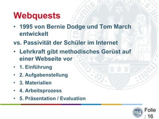 Webquests
• 1995 von Bernie Dodge und Tom March
  entwickelt
vs. Passivität der Schüler im Internet
• Lehrkraft gibt methodisches Gerüst auf
  einer Webseite vor
• 1. Einführung
• 2. Aufgabenstellung
• 3. Materialien
• 4. Arbeitsprozess
• 5. Präsentation / Evaluation

                                           Folie
                                           : 16
 