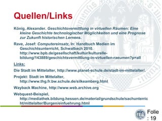 Quellen/Links
König, Alexander. Geschichtsvermittlung in virtuellen Räumen: Eine
  kleine Geschichte technologischer Möglichkeiten und eine Prognose
  zur Zukunft historischen Lernens.
Rave, Josef: Computereinsatz, In: Handbuch Medien im
   Geschichtsunterricht, Schwalbach 2010.
   http://www.bpb.de/gesellschaft/kultur/kulturelle-
   bildung/143889/geschichtsvermittlung-in-virtuellen-raeumen?p=all
Links:
Die Stadt im Mittelalter, http://www.planet-schule.de/stadt-im-mittelalter/.
Projekt: Stadt im Mittelalter,
   http://www.thg.fr.bw.schule.de/silkeamberg.html
Wayback Machine, http://www.web.archive.org
Webquest-Beispiel,
  http://mediathek.bildung.hessen.de/material/grundschule/sachunterric
  ht/mittelalter/Burgen/einfuehrung.html

                                                                               Folie
                                                                               : 19
 