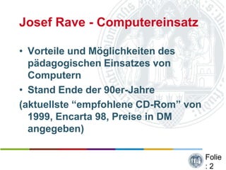Josef Rave - Computereinsatz

• Vorteile und Möglichkeiten des
  pädagogischen Einsatzes von
  Computern
• Stand Ende der 90er-Jahre
(aktuellste “empfohlene CD-Rom” von
  1999, Encarta 98, Preise in DM
  angegeben)

                                      Folie
                                      :2
 